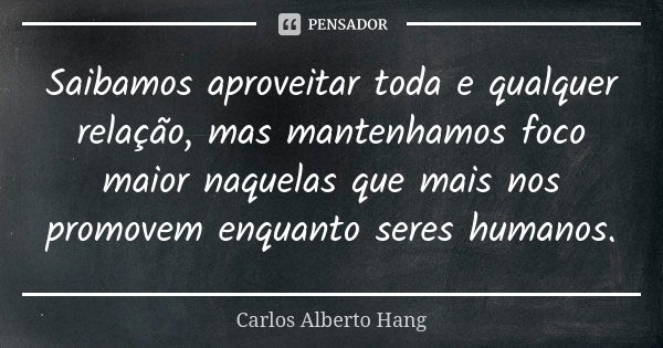 Saibamos aproveitar toda e qualquer relação, mas mantenhamos foco maior naquelas que mais nos promovem enquanto seres humanos.... Frase de Carlos Alberto Hang.