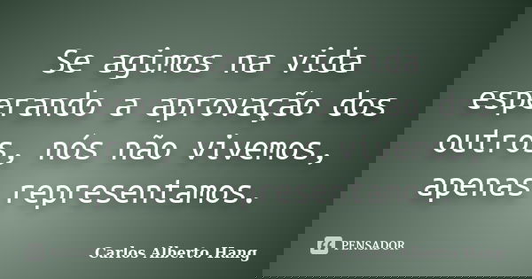 Se agimos na vida esperando a aprovação dos outros, nós não vivemos, apenas representamos.... Frase de Carlos Alberto Hang.