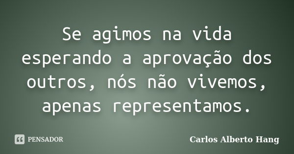 Se agimos na vida esperando a aprovação dos outros, nós não vivemos, apenas representamos.... Frase de Carlos Alberto Hang.