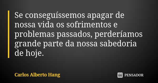 Se conseguíssemos apagar de nossa vida os sofrimentos e problemas passados, perderíamos grande parte da nossa sabedoria de hoje.... Frase de Carlos Alberto Hang.