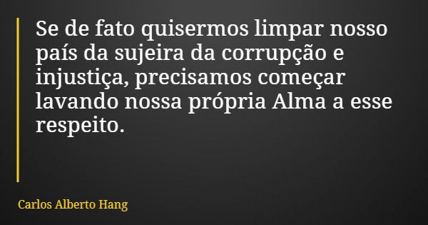 Se de fato quisermos limpar nosso país da sujeira da corrupção e injustiça, precisamos começar lavando nossa própria Alma a esse respeito.... Frase de Carlos Alberto Hang.
