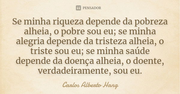 Se minha riqueza depende da pobreza alheia, o pobre sou eu; se minha alegria depende da tristeza alheia, o triste sou eu; se minha saúde depende da doença alhei... Frase de Carlos Alberto Hang.