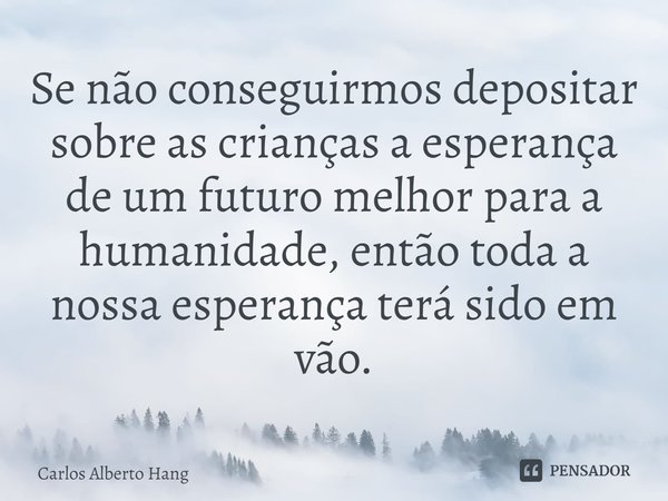 ⁠Se não conseguirmos depositar sobre as crianças a esperança de um futuro melhor para a humanidade, então toda a nossa esperança terá sido em vão.... Frase de Carlos Alberto Hang.