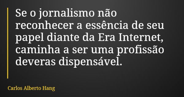 Se o jornalismo não reconhecer a essência de seu papel diante da Era Internet, caminha a ser uma profissão deveras dispensável.... Frase de Carlos Alberto Hang.