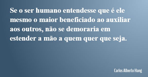 Se o ser humano entendesse que é ele mesmo o maior beneficiado ao auxiliar aos outros, não se demoraria em estender a mão a quem quer que seja.... Frase de Carlos Alberto Hang.