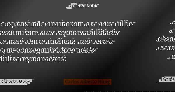 Se os pais não ensinarem aos seus filhos a assumirem suas responsabilidades desde a mais tenra infância, não será a escola que conseguirá fazer deles adultos re... Frase de Carlos Alberto Hang.