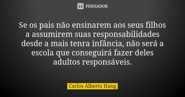 Se os pais não ensinarem aos seus filhos a assumirem suas responsabilidades desde a mais tenra infância, não será a escola que conseguirá fazer deles adultos re... Frase de Carlos Alberto Hang.