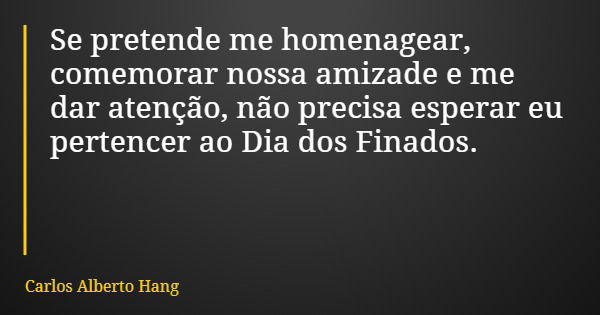 Se pretende me homenagear, comemorar nossa amizade e me dar atenção, não precisa esperar eu pertencer ao Dia dos Finados.... Frase de Carlos Alberto Hang.