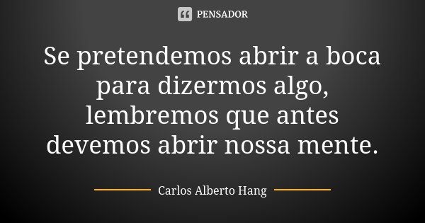 Se pretendemos abrir a boca para dizermos algo, lembremos que antes devemos abrir nossa mente.... Frase de Carlos Alberto Hang.
