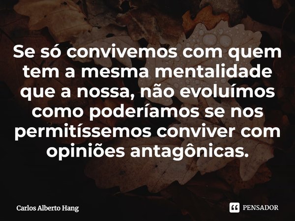 ⁠Se só convivemos com quem tem a mesma mentalidade que a nossa, não evoluímos como poderíamos se nos permitíssemos conviver com opiniões antagônicas.... Frase de Carlos Alberto Hang.