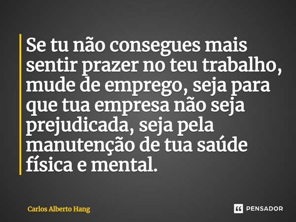 ⁠Se tu não consegues mais sentir prazer no teu trabalho, mude de emprego, seja para que tua empresa não seja prejudicada, seja pela manutenção de tua saúde físi... Frase de Carlos Alberto Hang.