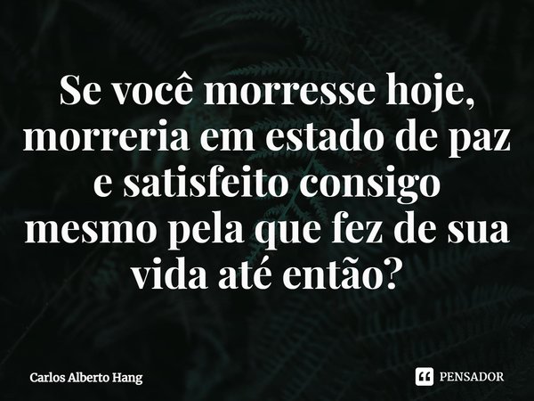 ⁠Se você morresse hoje, morreria em estado de paz e satisfeito consigo mesmo pela que fez de sua vida até então?... Frase de Carlos Alberto Hang.