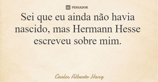 Sei que eu ainda não havia nascido, mas Hermann Hesse escreveu sobre mim.... Frase de Carlos Alberto Hang.