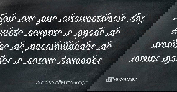 Seja em que circunstância for, existe sempre a opção de análise de possibilidades de novas ações a serem tomadas.... Frase de Carlos Alberto Hang.