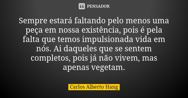 Sempre estará faltando pelo menos uma peça em nossa existência, pois é pela falta que temos impulsionada vida em nós. Ai daqueles que se sentem completos, pois ... Frase de Carlos Alberto Hang.