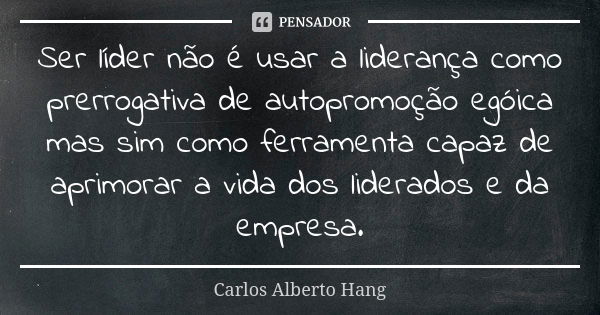 Ser líder não é usar a liderança como prerrogativa de autopromoção egóica mas sim como ferramenta capaz de aprimorar a vida dos liderados e da empresa.... Frase de Carlos Alberto Hang.