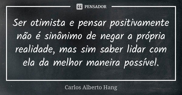 Ser otimista e pensar positivamente não é sinônimo de negar a própria realidade, mas sim saber lidar com ela da melhor maneira possível.... Frase de Carlos Alberto Hang.