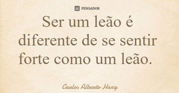 Ser um leão é diferente de se sentir forte como um leão.... Frase de Carlos Alberto Hang.