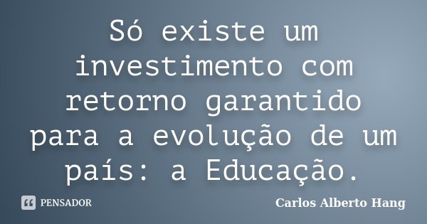 Só existe um investimento com retorno garantido para a evolução de um país: a Educação.... Frase de Carlos Alberto Hang.