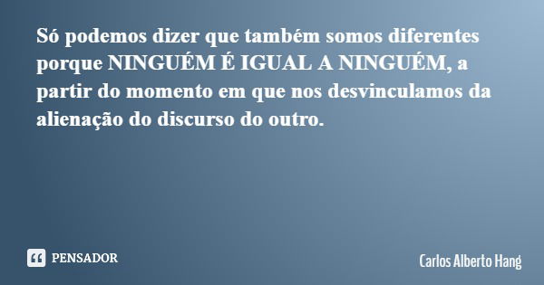 Só podemos dizer que também somos diferentes porque NINGUÉM É IGUAL A NINGUÉM, a partir do momento em que nos desvinculamos da alienação do discurso do outro.... Frase de Carlos Alberto Hang.