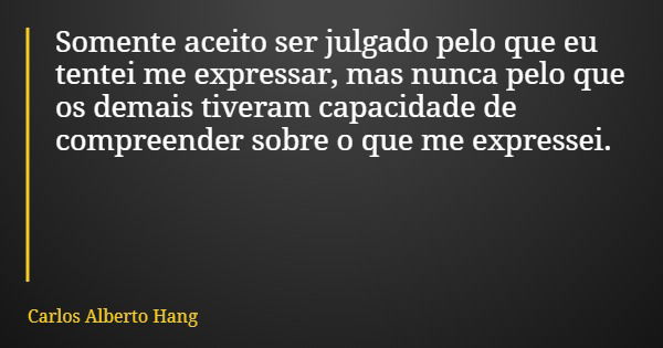 Somente aceito ser julgado pelo que eu tentei me expressar, mas nunca pelo que os demais tiveram capacidade de compreender sobre o que me expressei.... Frase de Carlos Alberto Hang.
