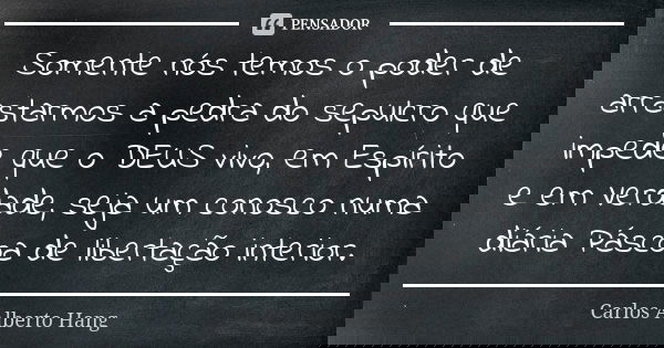 Somente nós temos o poder de arrastarmos a pedra do sepulcro que impede que o DEUS vivo, em Espírito e em Verdade, seja um conosco numa diária Páscoa de liberta... Frase de Carlos Alberto Hang.