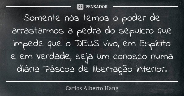 Somente nós temos o poder de arrastarmos a pedra do sepulcro que impede que o DEUS vivo, em Espírito e em Verdade, seja um conosco numa diária Páscoa de liberta... Frase de Carlos Alberto Hang.