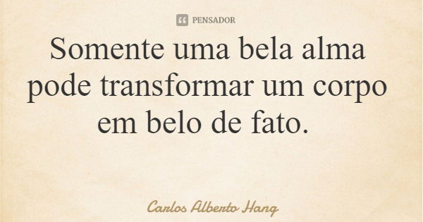 Somente uma bela alma pode transformar um corpo em belo de fato.... Frase de Carlos Alberto Hang.