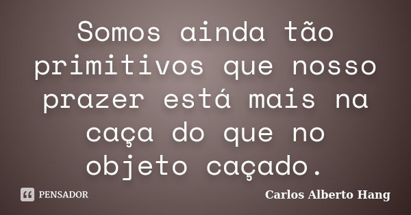 Somos ainda tão primitivos que nosso prazer está mais na caça do que no objeto caçado.... Frase de Carlos Alberto Hang.