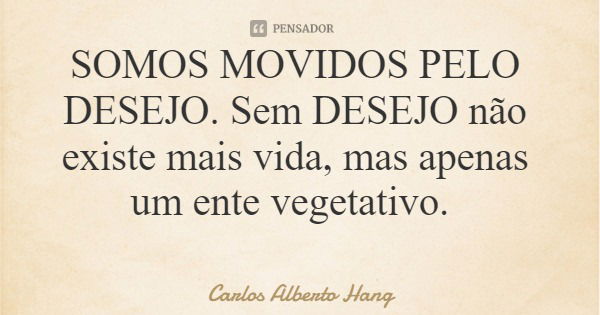 SOMOS MOVIDOS PELO DESEJO. Sem DESEJO não existe mais vida, mas apenas um ente vegetativo.... Frase de Carlos Alberto Hang.