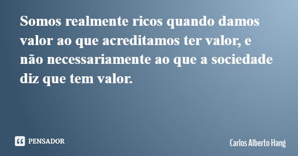 Somos realmente ricos quando damos valor ao que acreditamos ter valor, e não necessariamente ao que a sociedade diz que tem valor.... Frase de Carlos Alberto Hang.