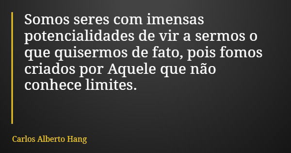 Somos seres com imensas potencialidades de vir a sermos o que quisermos de fato, pois fomos criados por Aquele que não conhece limites.... Frase de Carlos Alberto Hang.