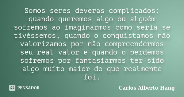 Somos seres deveras complicados: quando queremos algo ou alguém sofremos ao imaginarmos como seria se tivéssemos, quando o conquistamos não valorizamos por não ... Frase de Carlos Alberto Hang.