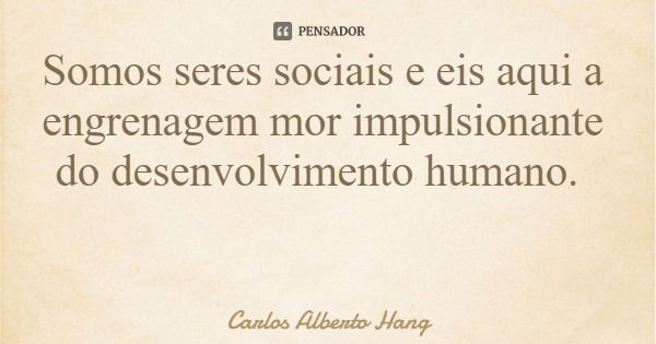 Somos seres sociais e eis aqui a engrenagem mor impulsionante do desenvolvimento humano.... Frase de Carlos Alberto Hang.
