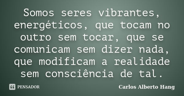 Somos seres vibrantes, energéticos, que tocam no outro sem tocar, que se comunicam sem dizer nada, que modificam a realidade sem consciência de tal.... Frase de Carlos Alberto Hang.