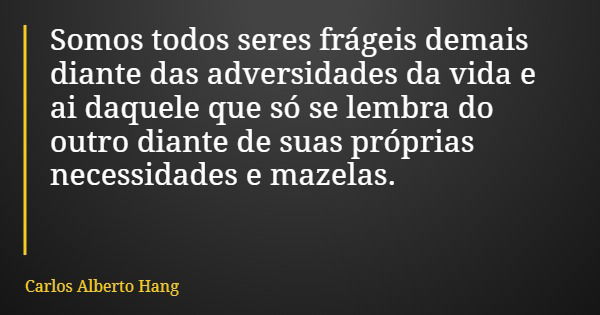 Somos todos seres frágeis demais diante das adversidades da vida e ai daquele que só se lembra do outro diante de suas próprias necessidades e mazelas.... Frase de Carlos Alberto Hang.