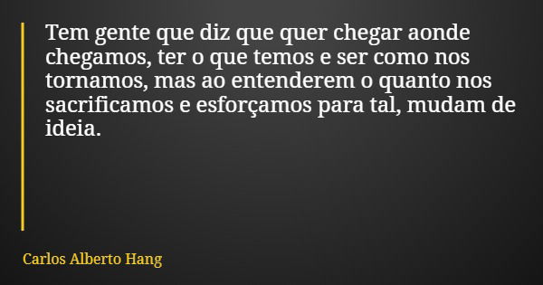 Tem gente que diz que quer chegar aonde chegamos, ter o que temos e ser como nos tornamos, mas ao entenderem o quanto nos sacrificamos e esforçamos para tal, mu... Frase de Carlos Alberto Hang.