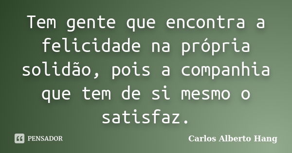 Tem gente que encontra a felicidade na própria solidão, pois a companhia que tem de si mesmo o satisfaz.... Frase de Carlos Alberto Hang.