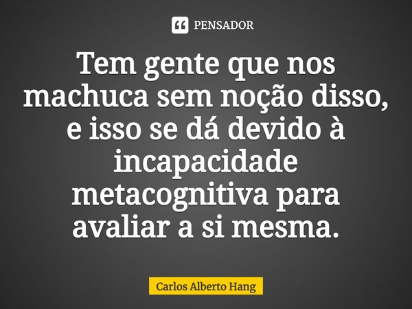 ⁠Tem gente que nos machuca sem noção disso, e isso se dá devido à incapacidade metacognitiva para avaliar a si mesma.... Frase de Carlos Alberto Hang.