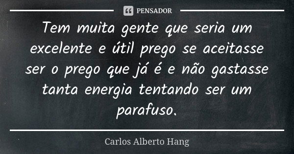 Tem muita gente que seria um excelente e útil prego se aceitasse ser o prego que já é e não gastasse tanta energia tentando ser um parafuso.... Frase de Carlos Alberto Hang.