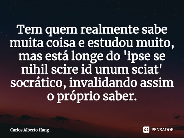 ⁠Tem quem realmente sabe muita coisa e estudou muito, mas está longe do 'ipse se nihil scire id unum sciat' socrático, invalidando assim o próprio saber.... Frase de Carlos Alberto Hang.