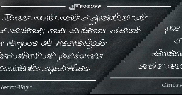 Temos muito mais a agradecer do que a reclamar, mas estamos vivendo em tempos de insatisfação fantasiosa diante de queixumes sobre necessidades supérfluas.... Frase de Carlos Alberto Hang.
