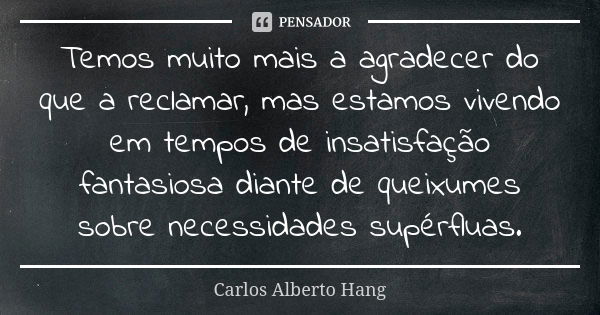 Temos muito mais a agradecer do que a reclamar, mas estamos vivendo em tempos de insatisfação fantasiosa diante de queixumes sobre necessidades supérfluas.... Frase de Carlos Alberto Hang.