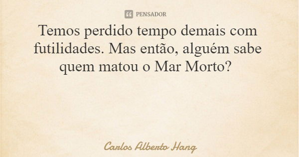 Temos perdido tempo demais com futilidades. Mas então, alguém sabe quem matou o Mar Morto?... Frase de Carlos Alberto Hang.
