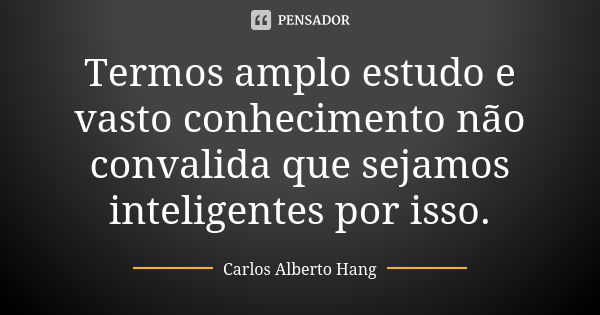 Termos amplo estudo e vasto conhecimento não convalida que sejamos inteligentes por isso.... Frase de Carlos Alberto Hang.