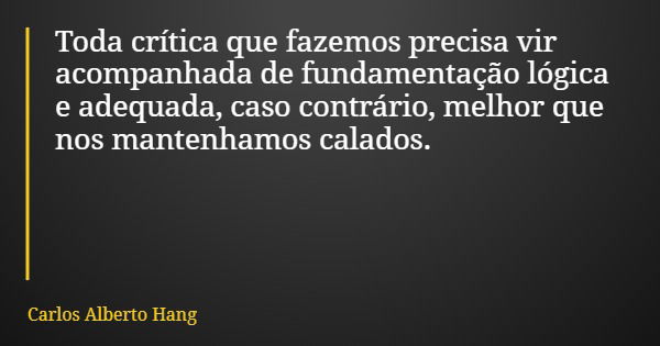 Toda crítica que fazemos precisa vir acompanhada de fundamentação lógica e adequada, caso contrário, melhor que nos mantenhamos calados.... Frase de Carlos Alberto Hang.