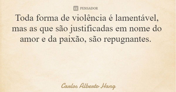 Toda forma de violência é lamentável, mas as que são justificadas em nome do amor e da paixão, são repugnantes.... Frase de Carlos Alberto Hang.