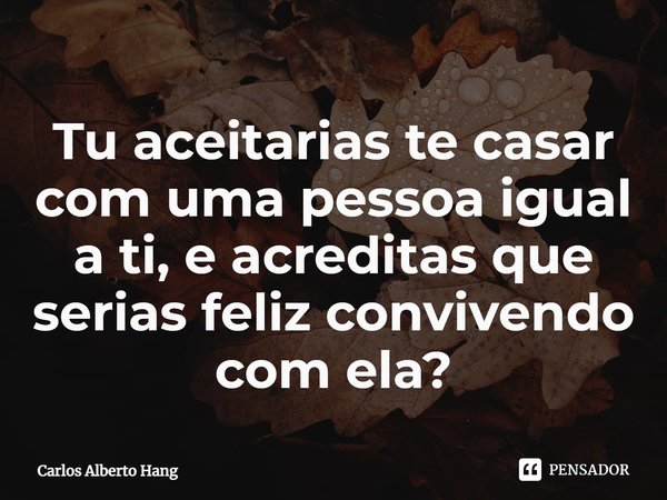 ⁠Tu aceitarias te casar com uma pessoa igual a ti, e acreditas que serias feliz convivendo com ela?... Frase de Carlos Alberto Hang.