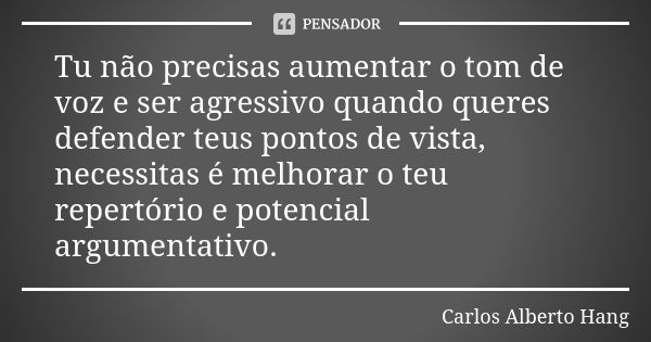 Tu não precisas aumentar o tom de voz e ser agressivo quando queres defender teus pontos de vista, necessitas é melhorar o teu repertório e potencial argumentat... Frase de Carlos Alberto Hang.