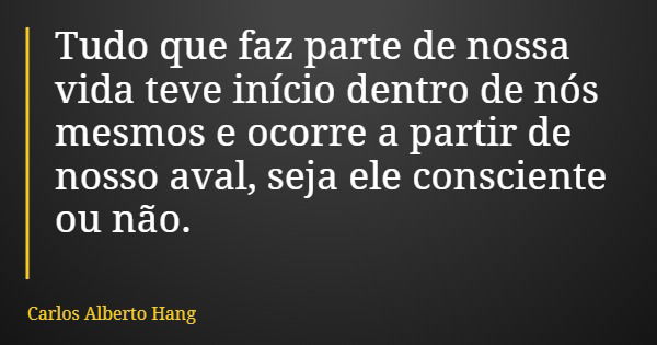 Tudo que faz parte de nossa vida teve início dentro de nós mesmos e ocorre a partir de nosso aval, seja ele consciente ou não.... Frase de Carlos Alberto Hang.